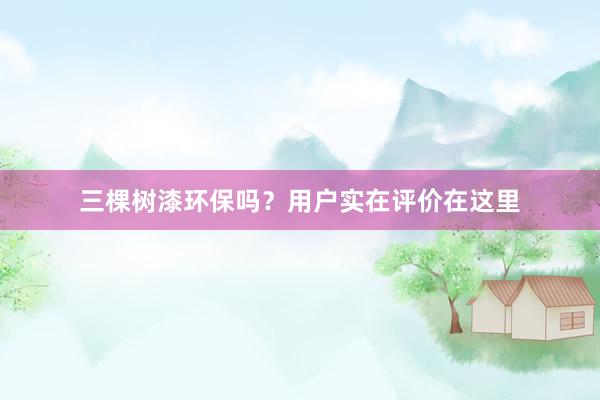 三棵树漆环保吗？用户实在评价在这里