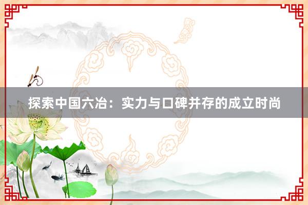 探索中国六冶：实力与口碑并存的成立时尚